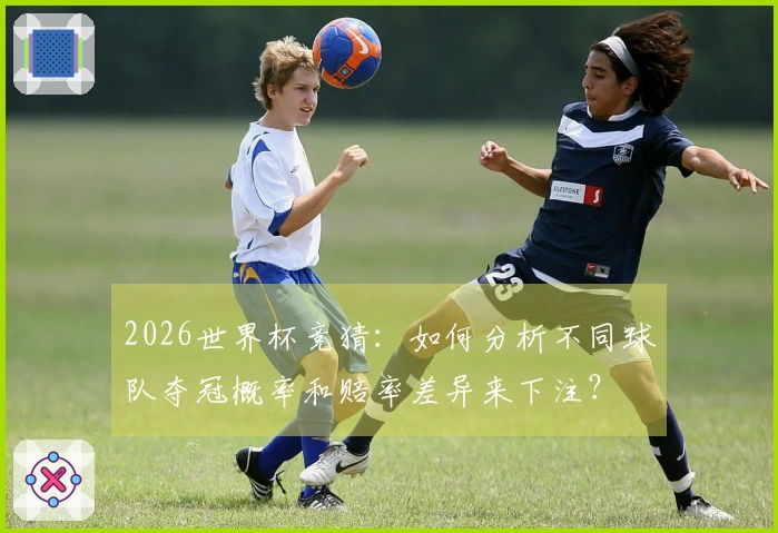 2026世界杯竞猜：如何分析不同球队夺冠概率和赔率差异来下注？