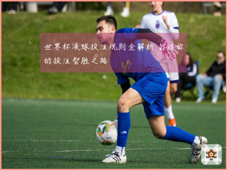 世界杯滚球投注规则全解析 打造你的投注智胜之路