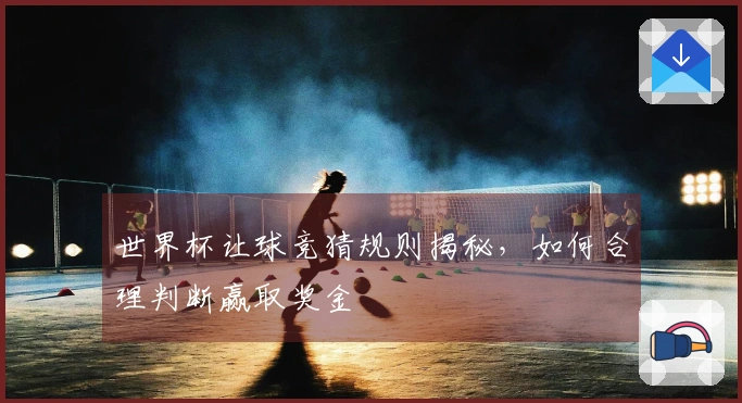 世界杯让球竞猜规则揭秘，如何合理判断赢取奖金